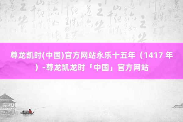 尊龙凯时(中国)官方网站永乐十五年(1417 年)-尊龙凯龙时「中国」官方网站