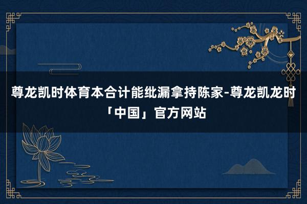 尊龙凯时体育本合计能纰漏拿持陈家-尊龙凯龙时「中国」官方网站