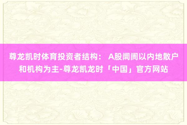 尊龙凯时体育投资者结构： A股阛阓以内地散户和机构为主-尊龙凯龙时「中国」官方网站