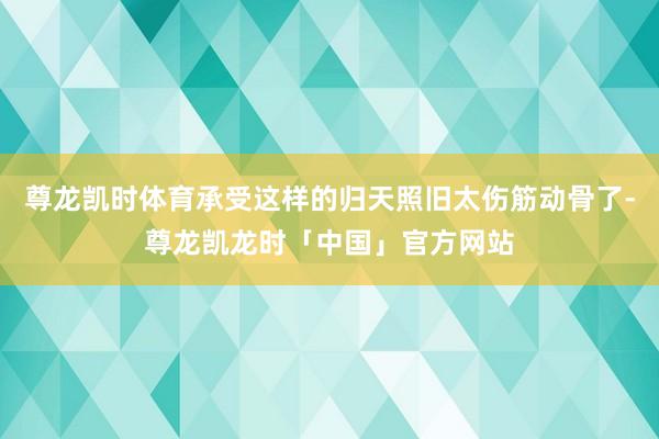 尊龙凯时体育承受这样的归天照旧太伤筋动骨了-尊龙凯龙时「中国」官方网站