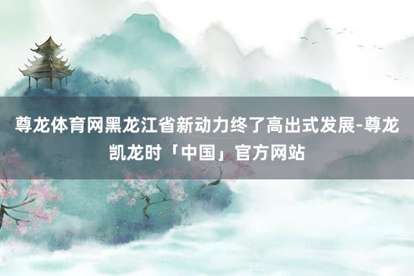 尊龙体育网黑龙江省新动力终了高出式发展-尊龙凯龙时「中国」官方网站