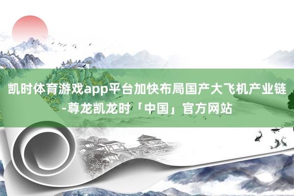 凯时体育游戏app平台加快布局国产大飞机产业链-尊龙凯龙时「中国」官方网站