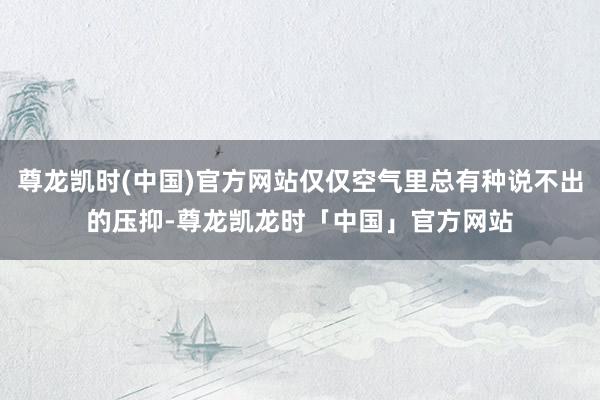 尊龙凯时(中国)官方网站仅仅空气里总有种说不出的压抑-尊龙凯龙时「中国」官方网站