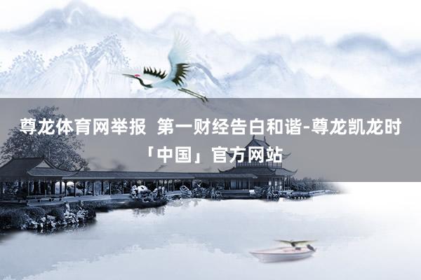 尊龙体育网举报  第一财经告白和谐-尊龙凯龙时「中国」官方网站
