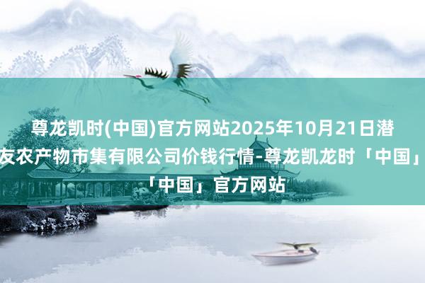 尊龙凯时(中国)官方网站2025年10月21日潜江市四季友农产物市集有限公司价钱行情-尊龙凯龙时「中国」官方网站