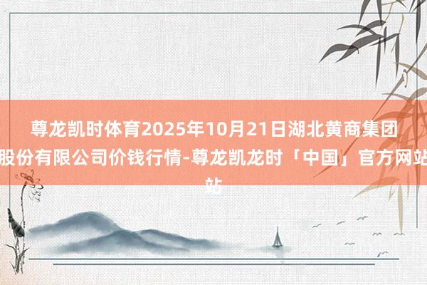 尊龙凯时体育2025年10月21日湖北黄商集团股份有限公司价钱行情-尊龙凯龙时「中国」官方网站