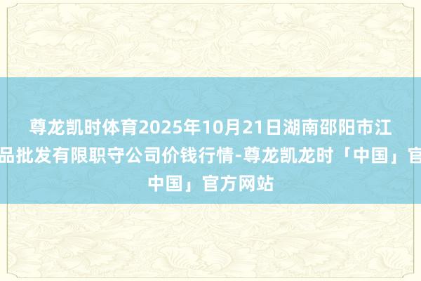 尊龙凯时体育2025年10月21日湖南邵阳市江北农居品批发有限职守公司价钱行情-尊龙凯龙时「中国」官方网站