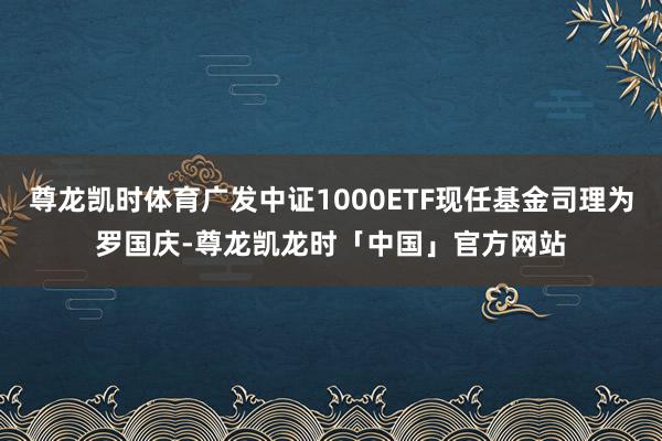 尊龙凯时体育广发中证1000ETF现任基金司理为罗国庆-尊龙凯龙时「中国」官方网站