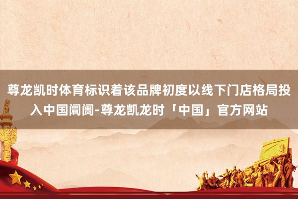 尊龙凯时体育标识着该品牌初度以线下门店格局投入中国阛阓-尊龙凯龙时「中国」官方网站