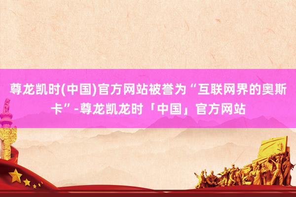 尊龙凯时(中国)官方网站被誉为“互联网界的奥斯卡”-尊龙凯龙时「中国」官方网站