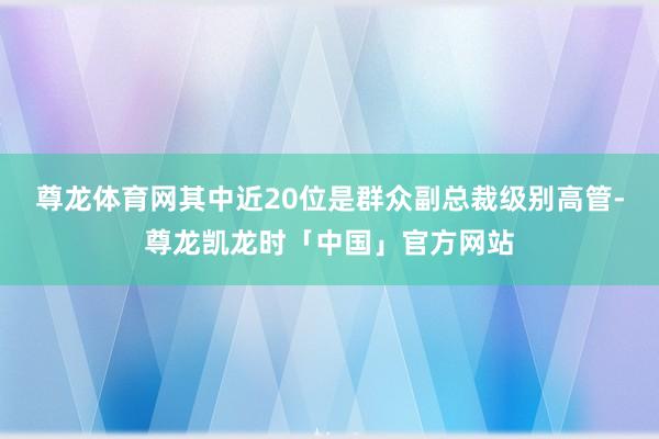 尊龙体育网其中近20位是群众副总裁级别高管-尊龙凯龙时「中国」官方网站