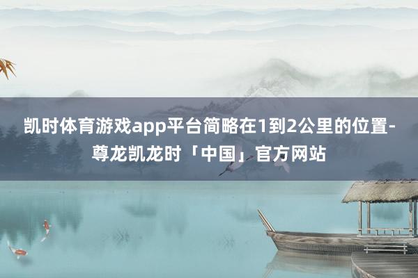 凯时体育游戏app平台简略在1到2公里的位置-尊龙凯龙时「中国」官方网站