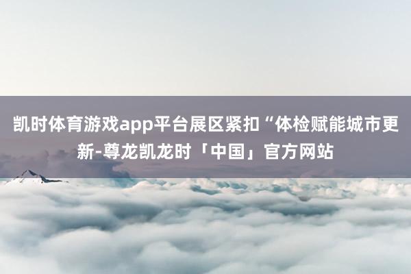 凯时体育游戏app平台展区紧扣“体检赋能城市更新-尊龙凯龙时「中国」官方网站