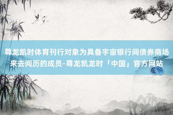 尊龙凯时体育刊行对象为具备宇宙银行间债券商场来去阅历的成员-尊龙凯龙时「中国」官方网站