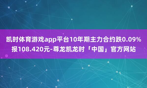 凯时体育游戏app平台10年期主力合约跌0.09%报108.420元-尊龙凯龙时「中国」官方网站