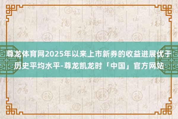尊龙体育网2025年以来上市新券的收益进展优于历史平均水平-尊龙凯龙时「中国」官方网站