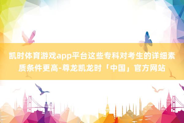 凯时体育游戏app平台这些专科对考生的详细素质条件更高-尊龙凯龙时「中国」官方网站