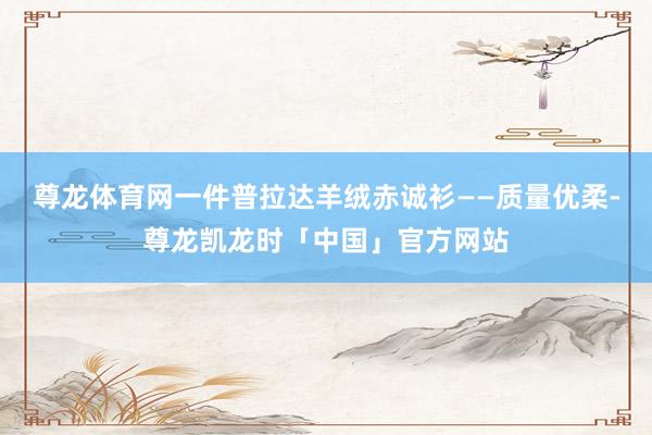 尊龙体育网一件普拉达羊绒赤诚衫——质量优柔-尊龙凯龙时「中国」官方网站