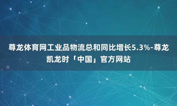 尊龙体育网工业品物流总和同比增长5.3%-尊龙凯龙时「中国」官方网站