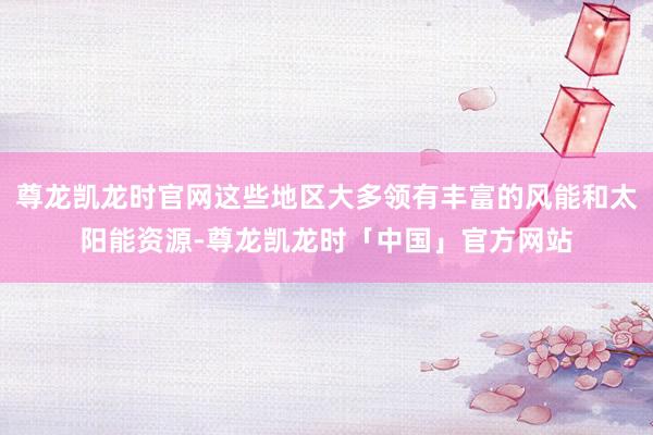尊龙凯龙时官网这些地区大多领有丰富的风能和太阳能资源-尊龙凯龙时「中国」官方网站