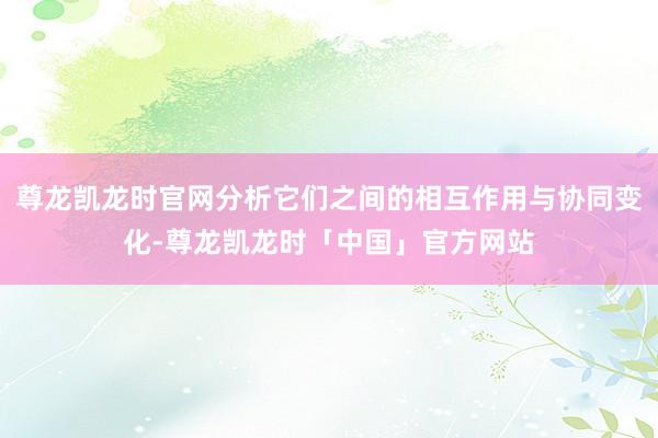 尊龙凯龙时官网分析它们之间的相互作用与协同变化-尊龙凯龙时「中国」官方网站