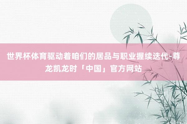 世界杯体育驱动着咱们的居品与职业握续迭代-尊龙凯龙时「中国」官方网站