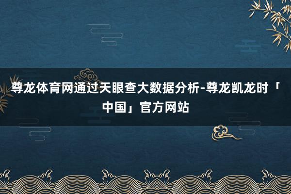 尊龙体育网通过天眼查大数据分析-尊龙凯龙时「中国」官方网站
