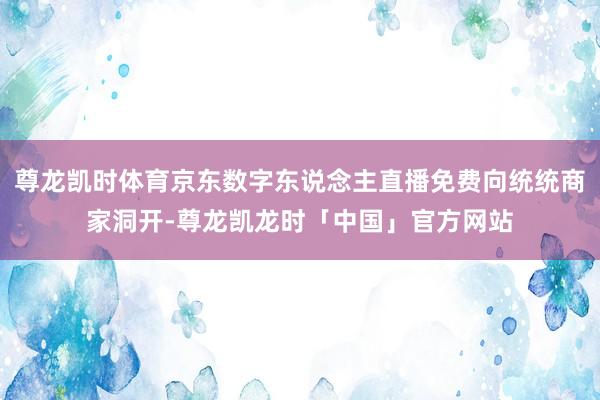 尊龙凯时体育京东数字东说念主直播免费向统统商家洞开-尊龙凯龙时「中国」官方网站