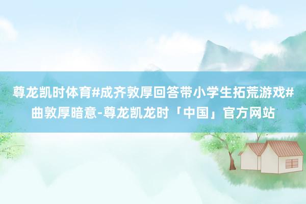 尊龙凯时体育#成齐敦厚回答带小学生拓荒游戏#曲敦厚暗意-尊龙凯龙时「中国」官方网站