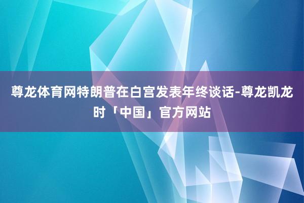尊龙体育网特朗普在白宫发表年终谈话-尊龙凯龙时「中国」官方网站