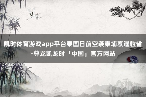 凯时体育游戏app平台泰国日前空袭柬埔寨暹粒省-尊龙凯龙时「中国」官方网站