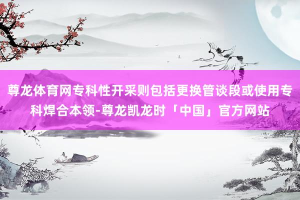 尊龙体育网专科性开采则包括更换管谈段或使用专科焊合本领-尊龙凯龙时「中国」官方网站
