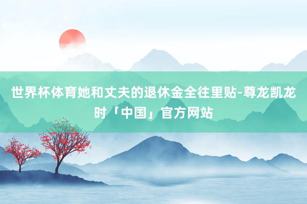 世界杯体育她和丈夫的退休金全往里贴-尊龙凯龙时「中国」官方网站