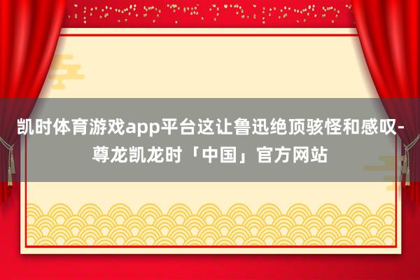 凯时体育游戏app平台这让鲁迅绝顶骇怪和感叹-尊龙凯龙时「中国」官方网站