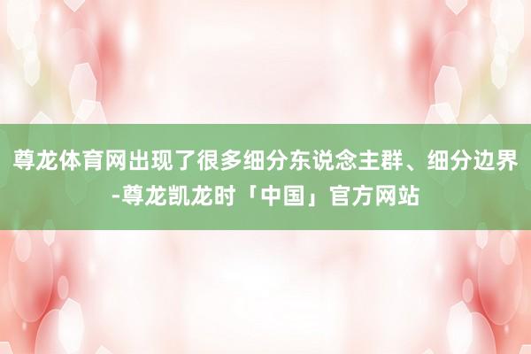 尊龙体育网出现了很多细分东说念主群、细分边界-尊龙凯龙时「中国」官方网站