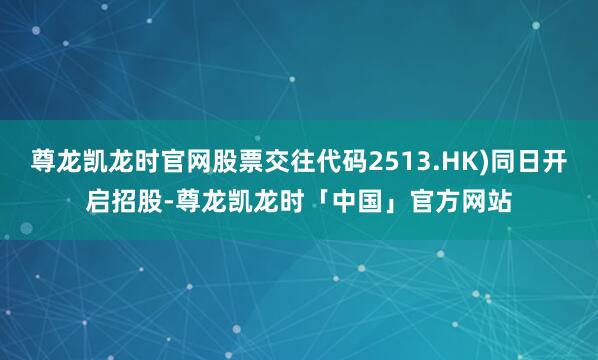 尊龙凯龙时官网股票交往代码2513.HK)同日开启招股-尊龙凯龙时「中国」官方网站