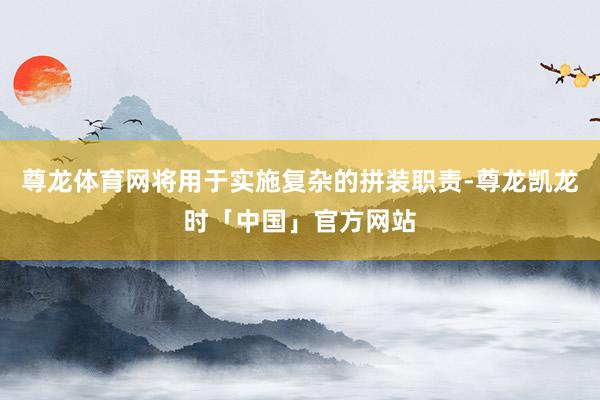 尊龙体育网将用于实施复杂的拼装职责-尊龙凯龙时「中国」官方网站