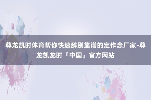 尊龙凯时体育帮你快速辞别靠谱的定作念厂家-尊龙凯龙时「中国」官方网站