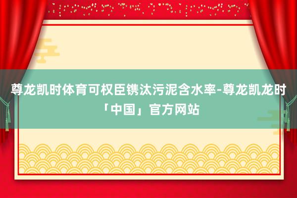 尊龙凯时体育可权臣镌汰污泥含水率-尊龙凯龙时「中国」官方网站