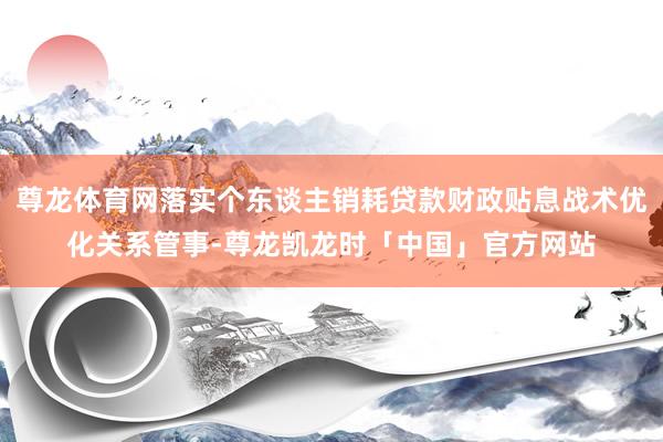 尊龙体育网落实个东谈主销耗贷款财政贴息战术优化关系管事-尊龙凯龙时「中国」官方网站