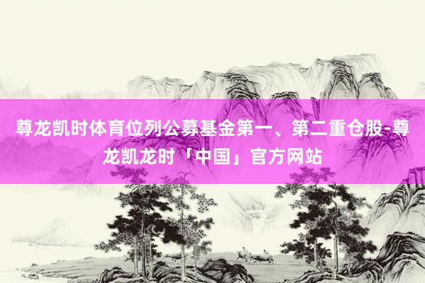 尊龙凯时体育位列公募基金第一、第二重仓股-尊龙凯龙时「中国」官方网站