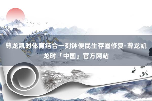 尊龙凯时体育结合一刻钟便民生存圈修复-尊龙凯龙时「中国」官方网站