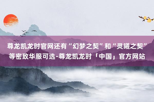 尊龙凯龙时官网还有“幻梦之契”和“灵曦之契”等密致华服可选-尊龙凯龙时「中国」官方网站