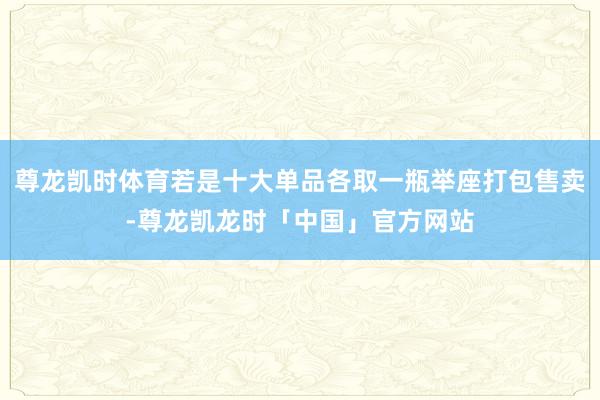 尊龙凯时体育若是十大单品各取一瓶举座打包售卖-尊龙凯龙时「中国」官方网站