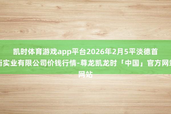 凯时体育游戏app平台2026年2月5平淡德首衡实业有限公司价钱行情-尊龙凯龙时「中国」官方网站