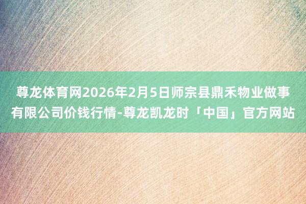 尊龙体育网2026年2月5日师宗县鼎禾物业做事有限公司价钱行情-尊龙凯龙时「中国」官方网站