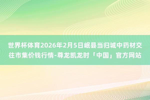 世界杯体育2026年2月5日岷县当归城中药材交往市集价钱行情-尊龙凯龙时「中国」官方网站