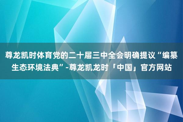 尊龙凯时体育党的二十届三中全会明确提议“编纂生态环境法典”-尊龙凯龙时「中国」官方网站
